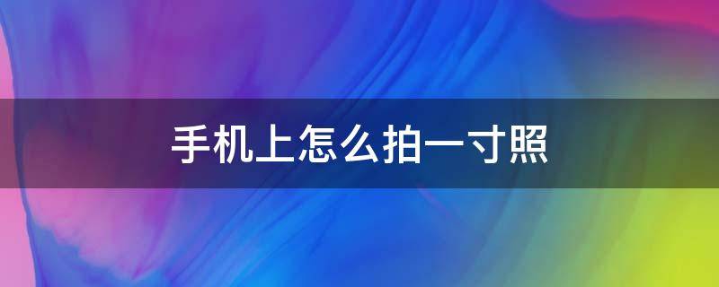 手机上怎么拍一寸照 手机上怎么拍一寸照片