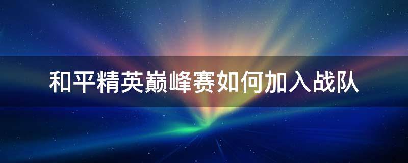 和平精英巅峰赛如何加入战队 和平精英巅峰赛怎样加入战队