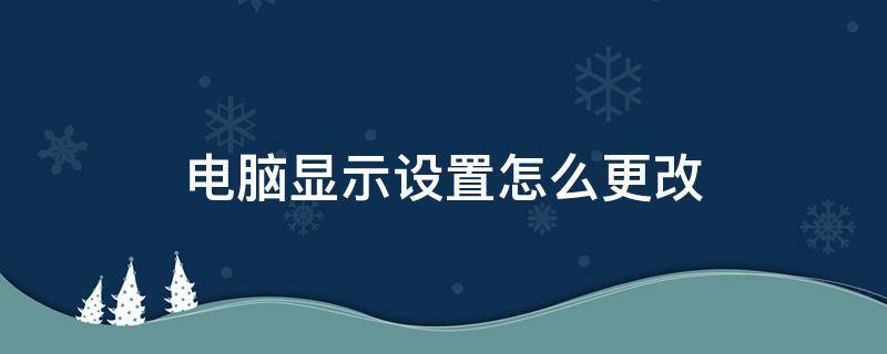 电脑显示设置怎么更改（如何更改电脑显示方式）