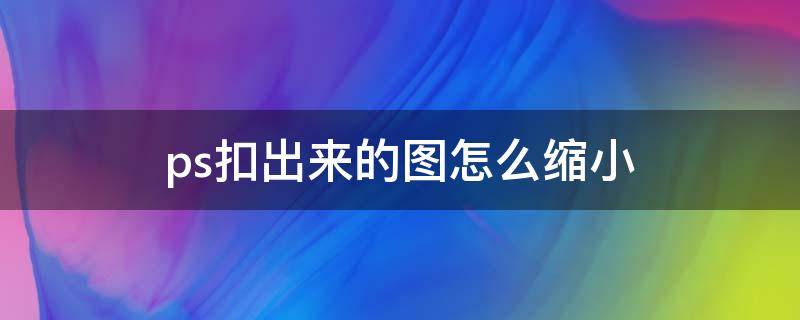 ps扣出来的图怎么缩小 ps扣完的图怎么缩小