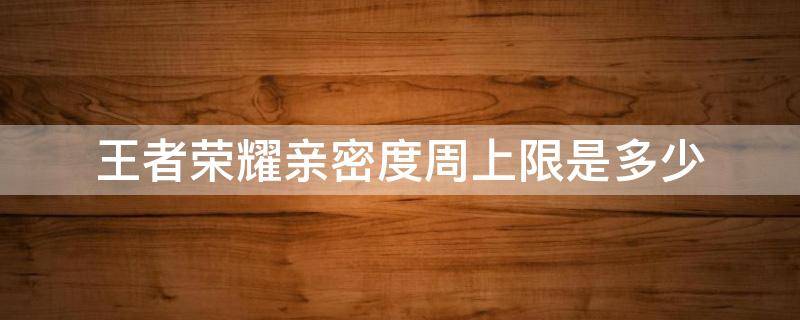 王者荣耀亲密度周上限是多少 王者荣耀亲密度周上限是多少2021