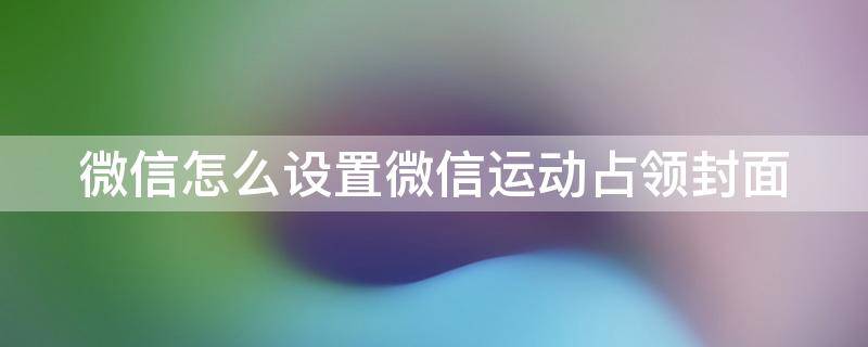 微信怎么设置微信运动占领封面（微信运动占领朋友封面的排序）