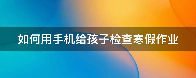 如何用手机给孩子检查寒假作业（如何用手机给孩子检查寒假作业信息）