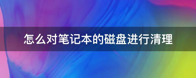 怎么对笔记本的磁盘进行清理 如何清理笔记本硬盘