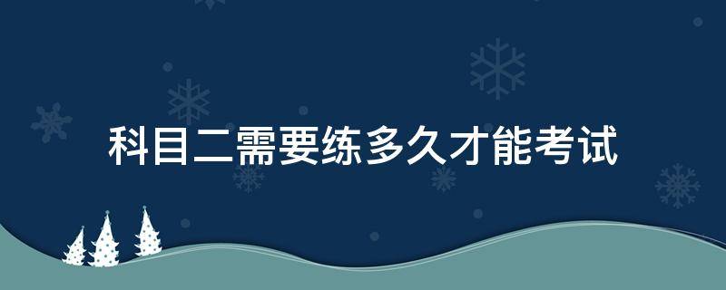 科目二需要练多久才能考试 科目二大概要练多久才能考试