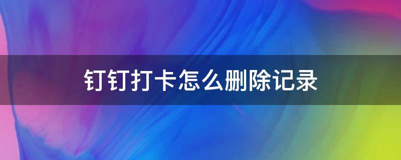 钉钉打卡怎么删除记录（如何删除钉钉打卡记录）