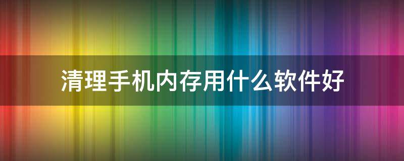 清理手机内存用什么软件好 清理手机内存用什么软件好没有广告的