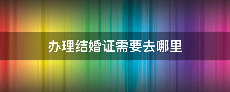 办理结婚证需要去哪里 结婚证该去哪里办理