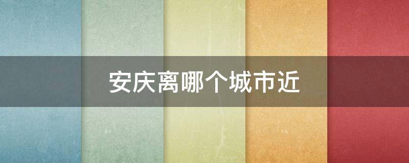 安庆离哪个城市近 安庆离哪些城市近