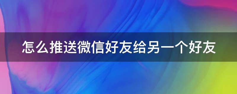 怎么推送微信好友给另一个好友 如何推送微信好友给另一个好友