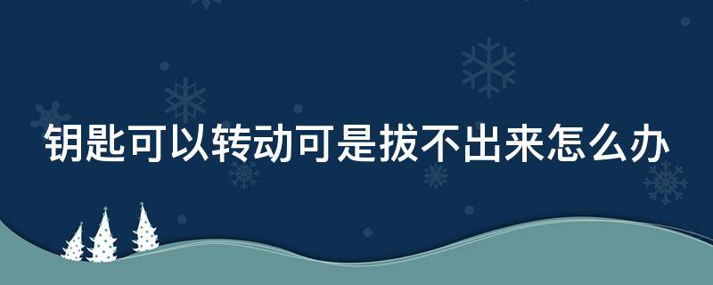 钥匙可以转动可是拔不出来怎么办 钥匙可以转动但是拔都拔不出来