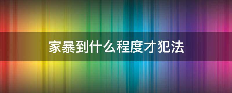 家暴到什么程度才犯法（家暴什么程度可以判定家暴）