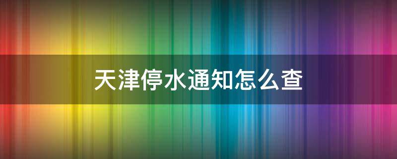 天津停水通知怎么查（天津停水通知信息查询）