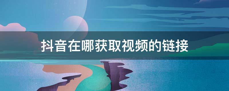 抖音在哪获取视频的链接 抖音如何获得视频链接