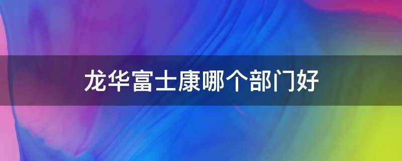 龙华富士康哪个部门好 龙华富士康哪个部门好轻松的