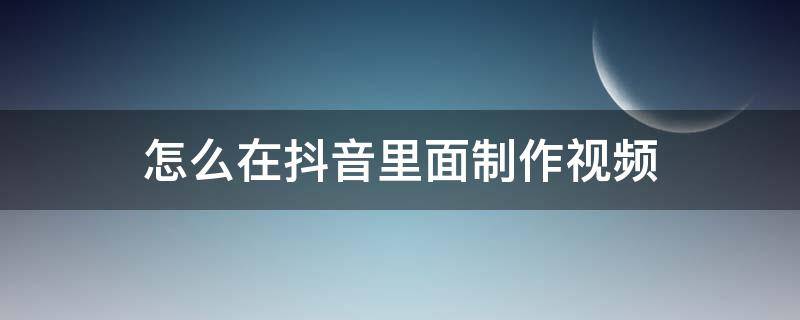 怎么在抖音里面制作视频 抖音里面如何制作视频