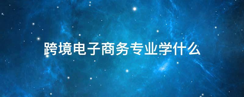 跨境电子商务专业学什么 中专跨境电子商务专业学什么