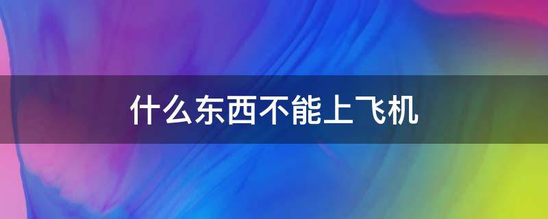 什么东西不能上飞机 乘飞机什么东西不能上飞机