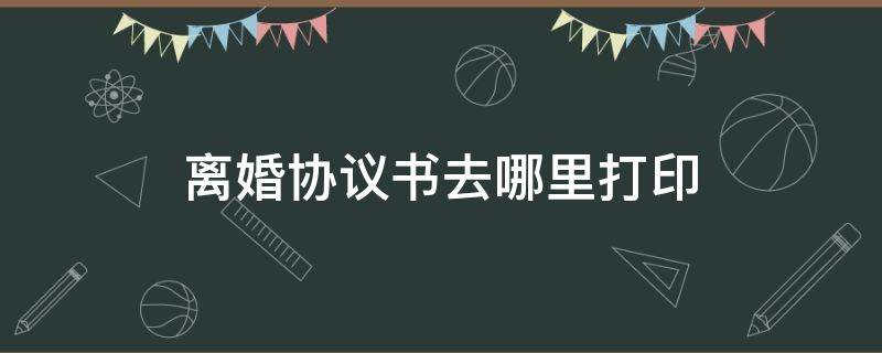 离婚协议书去哪里打印（离婚协议书去哪里打印还是自己写）