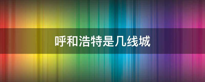 呼和浩特是几线城 呼和浩特是几线城市啊