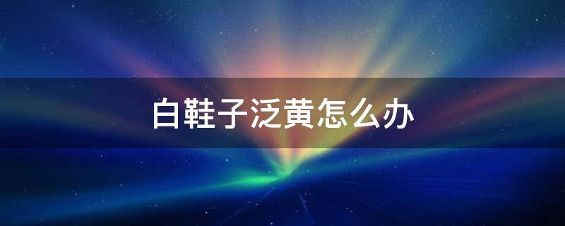 白鞋子泛黄怎么办（白鞋子发黄怎么办最好的解决办法）