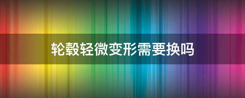 轮毂轻微变形需要换吗（轮毂轻微变形需要换吗速腾）