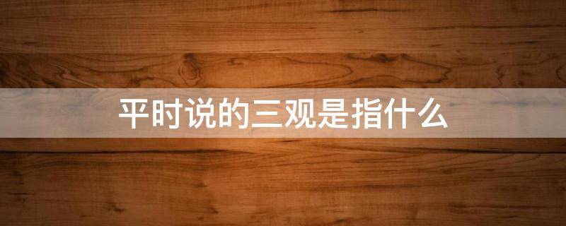 平时说的三观是指什么 平时说的三观是哪三观