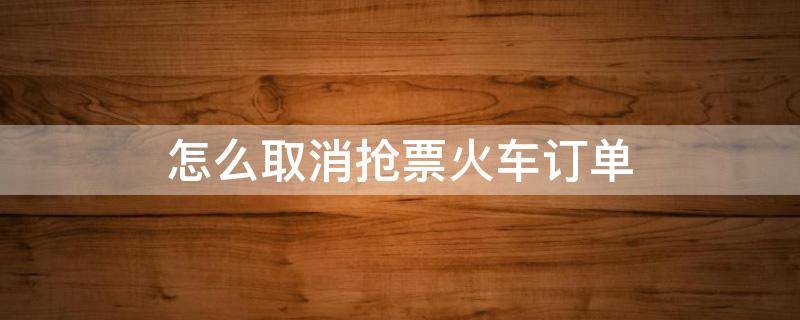 怎么取消抢票火车订单 微信怎么取消抢票火车订单