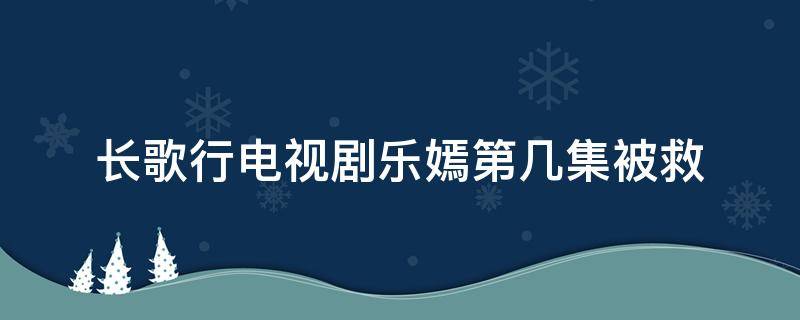 长歌行电视剧乐嫣第几集被救（长歌行电视剧李乐嫣第几集被救）