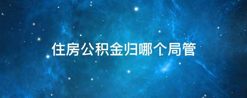 住房公积金归哪个局管 住房公积金归哪个部门管?