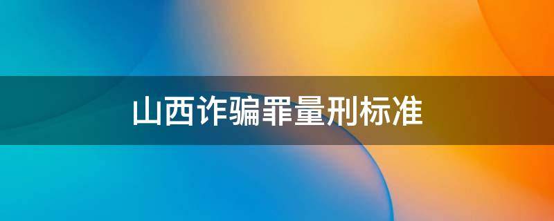 山西诈骗罪量刑标准（山西诈骗罪量刑标准2021）