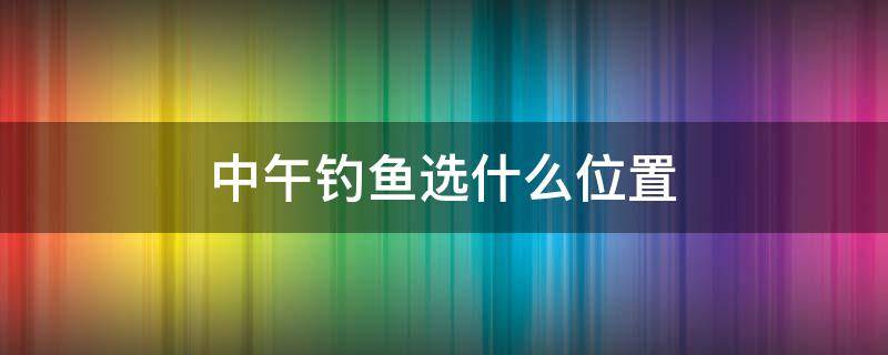 中午钓鱼选什么位置 上午钓鱼钓哪个位置最合适