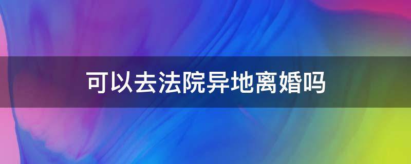 可以去法院异地离婚吗 可以在异地诉讼离婚吗