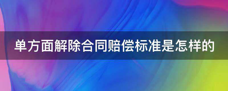 单方面解除合同赔偿标准是怎样的 单方面解除合同的法律后果