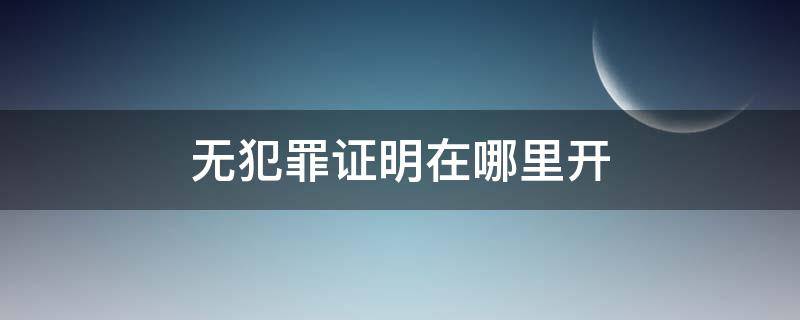 无犯罪证明在哪里开（网上怎么开无犯罪证明在哪里开）