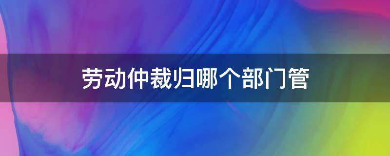 劳动仲裁归哪个部门管（劳动仲裁归哪里管）