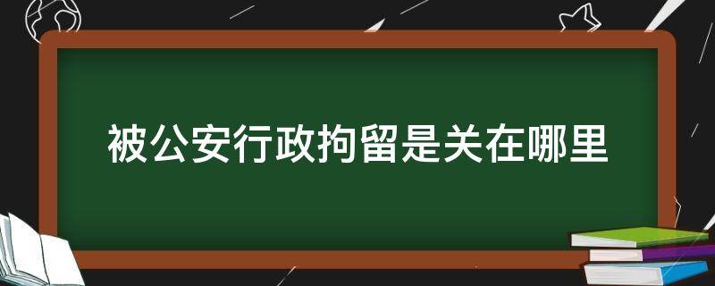 被公安行政拘留是关在哪里 公安局的拘留是在哪里拘留