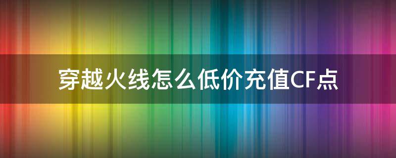 穿越火线怎么低价充值CF点（穿越火线怎么充值cf点）