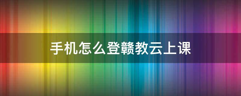 手机怎么登赣教云上课（赣教云怎么上网课）