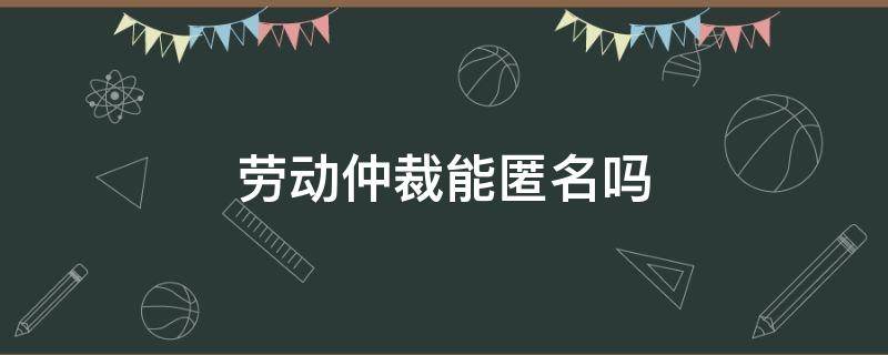 劳动仲裁能匿名吗 劳动纠纷可以匿名投诉吗