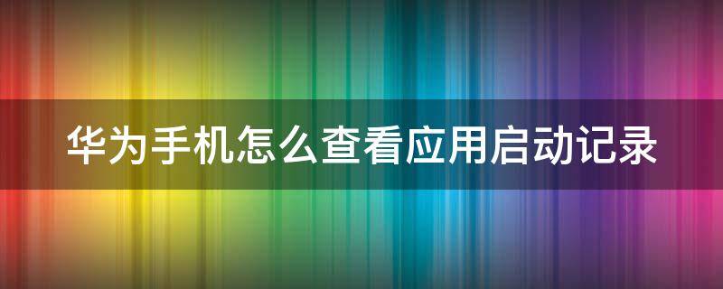 华为手机怎么查看应用启动记录 华为手机怎么看软件启动记录