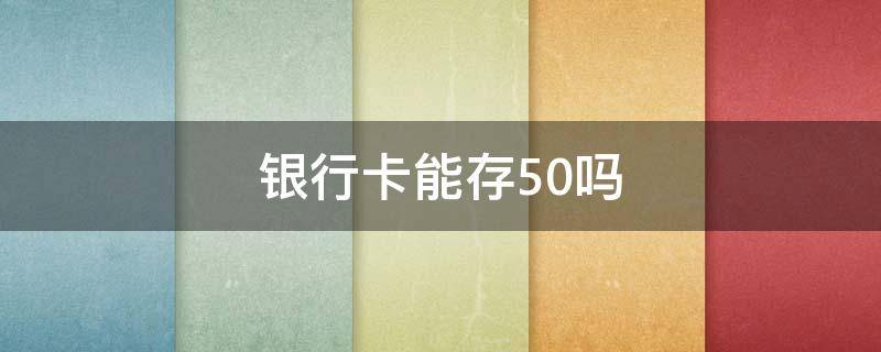 银行卡能存50吗（银行卡能存50吗?）