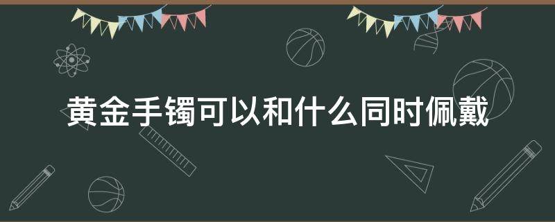 黄金手镯可以和什么同时佩戴 黄金手镯可以和什么同时佩戴好看