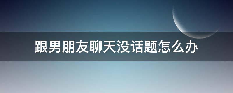 跟男朋友聊天没话题怎么办 跟男朋友聊天没话题怎么办,好尴尬