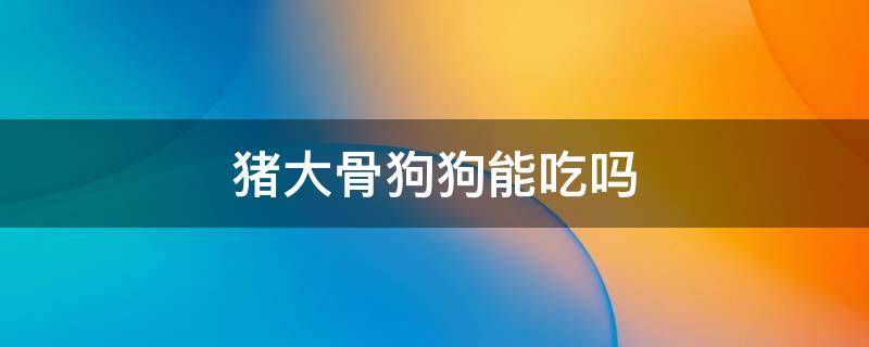 猪大骨狗狗能吃吗 猪骨狗狗可以吃吗