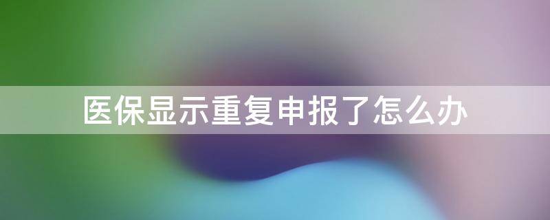 医保显示重复申报了怎么办 医疗保险显示重复申报怎么办