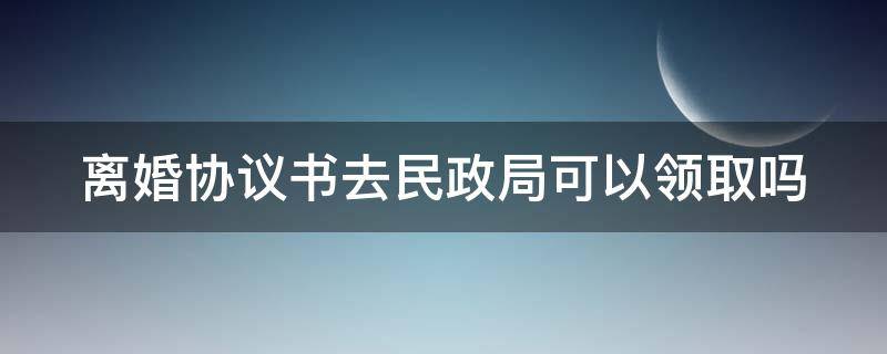 离婚协议书去民政局可以领取吗 离婚协议书去民政局可以领取吗现在