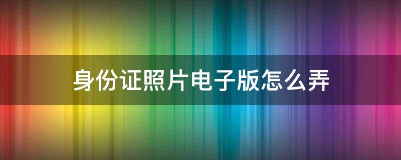 身份证照片电子版怎么弄 身份证照片电子版怎么弄出来