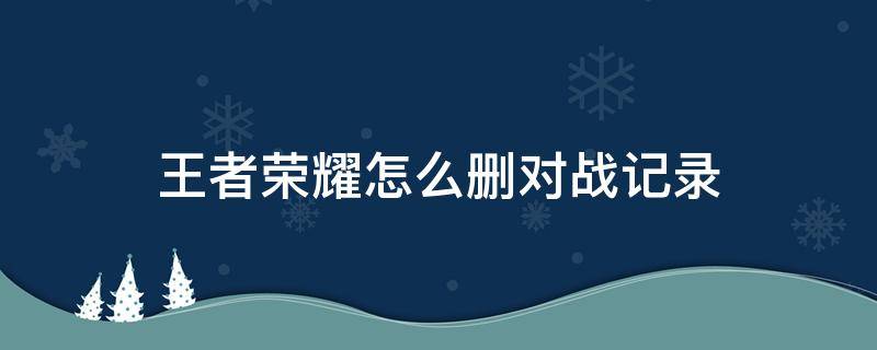 王者荣耀怎么删对战记录 王者怎么删掉对战记录