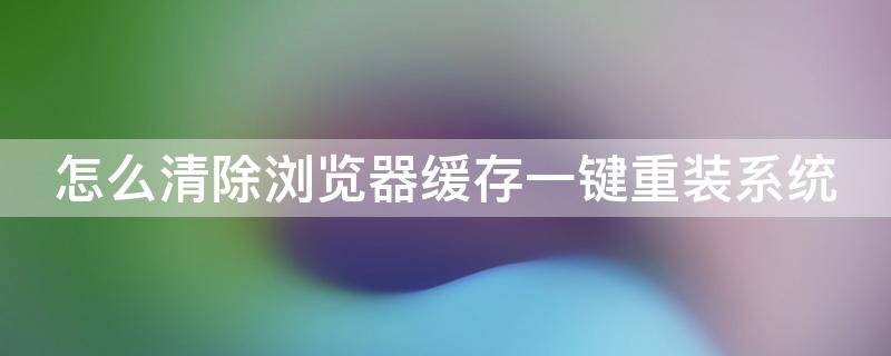 怎么清除浏览器缓存一键重装系统 怎么清除一下浏览器缓存